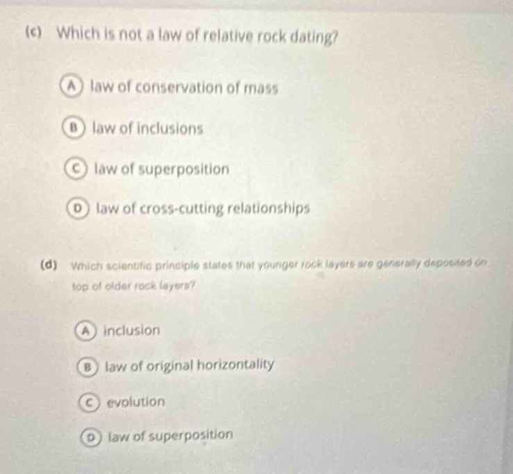 (c) which is not a law of relative rock dating? a law of conservation of mass b law of inclusions c law of superposition d law of cross - cutting relationships (d) which scientific principle states that younger rock layers are generally deposited on top of older rock layers? a inclusion b law of original horizontality c evolution d law of superposition