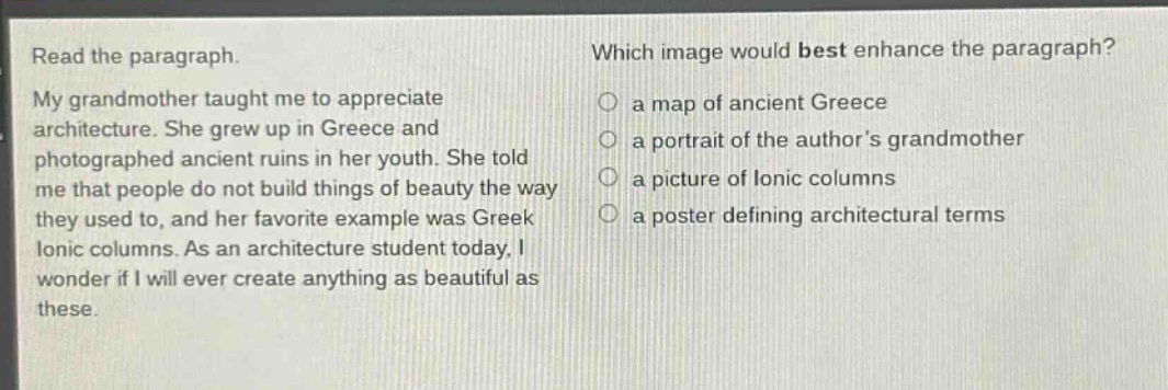 read the paragraph. my grandmother taught me to appreciate architecture. she grew up in greece and photographed ancient ruins in her youth. she told me that people do not build things of beauty the way they used to, and her favorite example was greek ionic columns. as an architecture student today, i wonder if i will ever create anything as beautiful as these. which image would best enhance the paragraph? a map of ancient greece a portrait of the authors grandmother a picture of ionic columns a poster defining architectural terms
