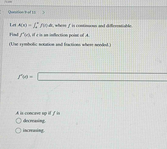 question 9 of 11 > let a(x)=∫_a^x f(t)dt, where f is continuous and differentiable. find f(c), if c is an inflection point of a. (use symbolic notation and fractions where needed.) f(c)= a is concave up if f is decreasing. increasing.