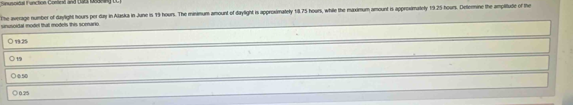 the average number of daylight hours per day in alaska in june is 19 hours. the minimum amount of daylight is approximately 18.75 hours, while the maximum amount is approximately 19.25 hours. determine the amplitude of the sinusoidal model that models this scenario. o 19.25 o 19 o 0.50 o 0.25