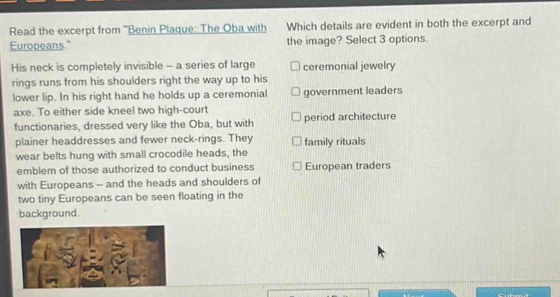 read the excerpt from \benin plaque: the oba with europeans.\ his neck is completely invisible - a series of large rings runs from his shoulders right the way up to his lower lip. in his right hand he holds up a ceremonial axe. to either side kneel two high - court functionaries, dressed very like the oba, but with plainer headdresses and fewer neck - rings. they wear belts hung with small crocodile heads, the emblem of those authorized to conduct business with europeans - and the heads and shoulders of two tiny europeans can be seen floating in the background. which details are evident in both the excerpt and the image? select 3 options. ceremonial jewelry government leaders period architecture family rituals european traders