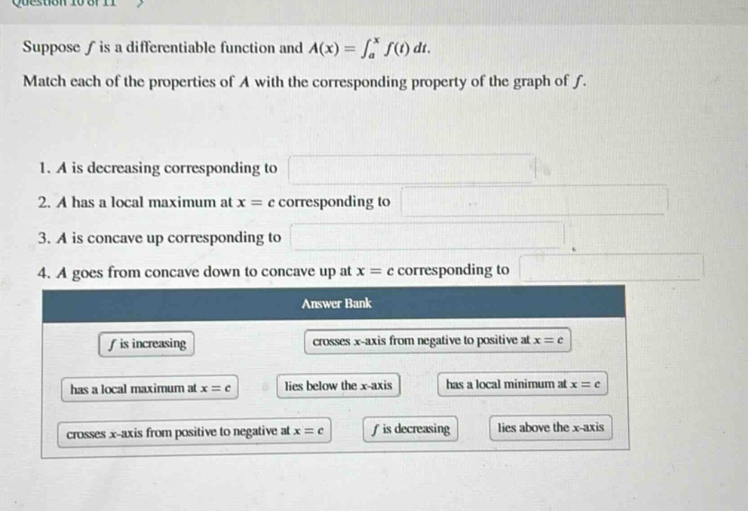 question 10 of 11 > suppose f is a differentiable function and a(x)=∫a^x f(t)dt. match each of the properties of a with the corresponding property of the graph of f. 1. a is decreasing corresponding to 2. a has a local maximum at x = c corresponding to 3. a is concave up corresponding to 4. a goes from concave down to concave up at x = c corresponding to answer bank f is increasing crosses x - axis from negative to positive at x = c has a local maximum at x = c lies below the x - axis has a local minimum at x = c crosses x - axis from positive to negative at x = c f is decreasing lies above the x - axis