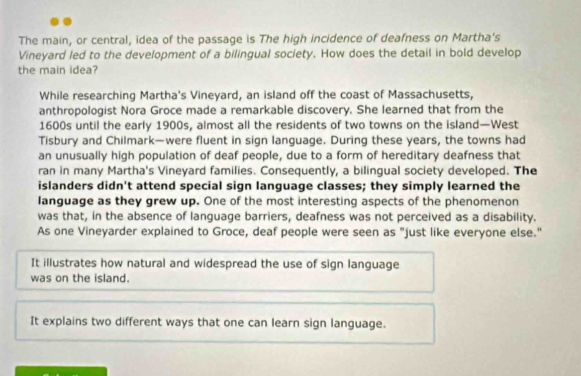 the main, or central, idea of the passage is the high incidence of deafness on marthas vineyard led to the development of a bilingual society. how does the detail in bold develop the main idea? while researching marthas vineyard, an island off the coast of massachusetts, anthropologist nora groce made a remarkable discovery. she learned that from the 1600s until the early 1900s, almost all the residents of two towns on the island—west tisbury and chilmark—were fluent in sign language. during these years, the towns had an unusually high population of deaf people, due to a form of hereditary deafness that ran in many marthas vineyard families. consequently, a bilingual society developed. the islanders didnt attend special sign language classes; they simply learned the language as they grew up. one of the most interesting aspects of the phenomenon was that, in the absence of language barriers, deafness was not perceived as a disability. as one vineyarder explained to groce, deaf people were seen as \just like everyone else.\ it illustrates how natural and widespread the use of sign language was on the island. it explains two different ways that one can learn sign language.