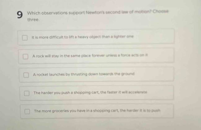 9 which observations support newtons second law of motion? choose three. it is more difficult to lift a heavy object than a lighter one a rock will stay in the same place forever unless a force acts on it a rocket launches by thrusting down towards the ground the harder you push a shopping cart, the faster it will accelerate the more groceries you have in a shopping cart, the harder it is to push