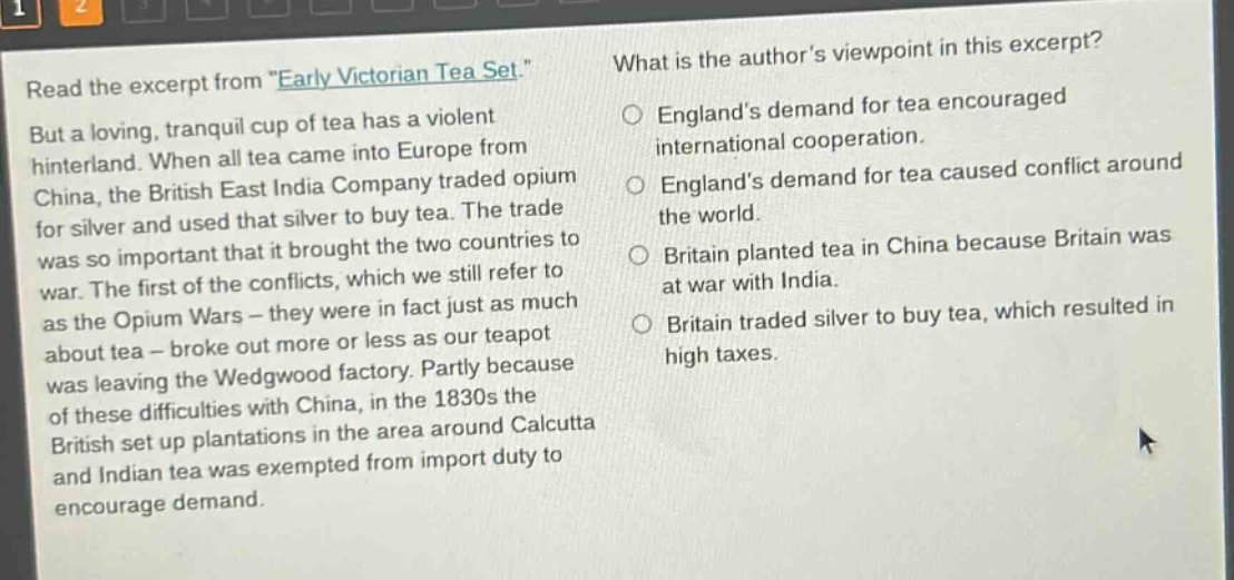 read the excerpt from \early victorian tea set.\ but a loving, tranquil cup of tea has a violent hinterland. when all tea came into europe from china, the british east india company traded opium for silver and used that silver to buy tea. the trade was so important that it brought the two countries to war. the first of the conflicts, which we still refer to as the opium wars - they were in fact just as much about tea - broke out more or less as our teapot was leaving the wedgwood factory. partly because of these difficulties with china, in the 1830s the british set up plantations in the area around calcutta and indian tea was exempted from import duty to encourage demand. what is the authors viewpoint in this excerpt? englands demand for tea encouraged international cooperation. englands demand for tea caused conflict around the world. britain planted tea in china because britain was at war with india. britain traded silver to buy tea, which resulted in high taxes.
