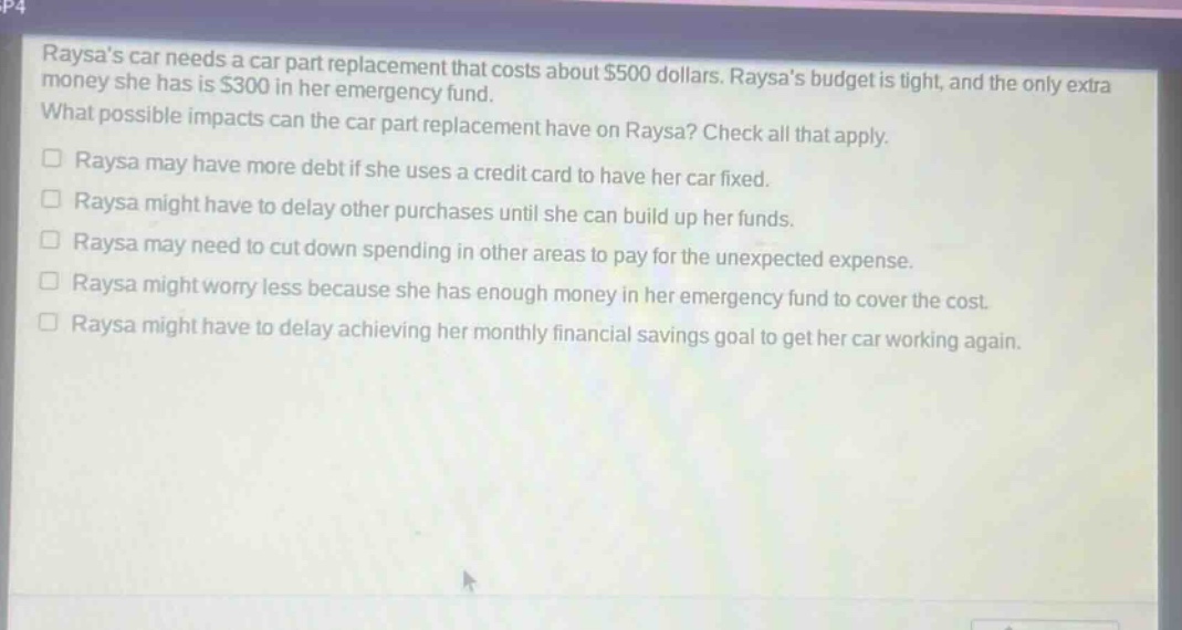 raysas car needs a car part replacement that costs about $500 dollars. raysas budget is tight, and the only extra money she has is $300 in her emergency fund. what possible impacts can the car part replacement have on raysa? check all that apply. raysa may have more debt if she uses a credit card to have her car fixed. raysa might have to delay other purchases until she can build up her funds. raysa may need to cut down spending in other areas to pay for the unexpected expense. raysa might worry less because she has enough money in her emergency fund to cover the cost. raysa might have to delay achieving her monthly financial savings goal to get her car working again.