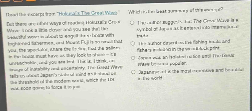 read the excerpt from \hokusais the great wave.\ but there are other ways of reading hokusais great wave. look a little closer and you see that the beautiful wave is about to engulf three boats with frightened fishermen, and mount fuji is so small that you, the spectator, share the feeling that the sailors in the boats must have as they look to shore - its unreachable, and you are lost. this is, i think, an image of instability and uncertainty. the great wave tells us about japans state of mind as it stood on the threshold of the modern world, which the us was soon going to force it to join. which is the best summary of this excerpt? the author suggests that the great wave is a symbol of japan as it entered into international trade. the author describes the fishing boats and fishers included in the woodblock print. japan was an isolated nation until the great wave became popular. japanese art is the most expensive and beautiful in the world.