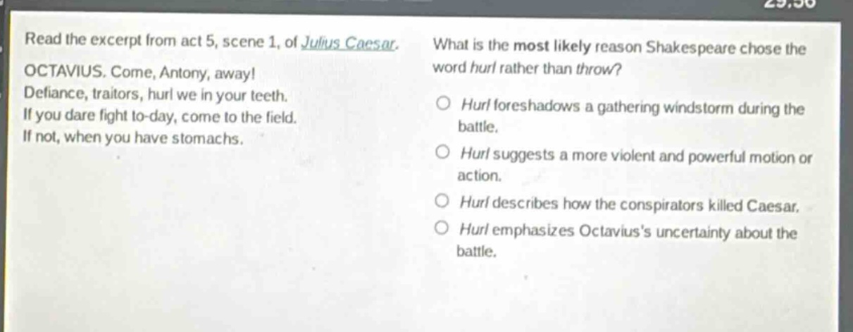 read the excerpt from act 5, scene 1, of julius caesar. octavius. come, antony, away! defiance, traitors, hurl we in your teeth. if you dare fight to - day, come to the field. if not, when you have stomachs. what is the most likely reason shakespeare chose the word hurl rather than throw? hurl foreshadows a gathering windstorm during the battle. hurl suggests a more violent and powerful motion or action. hurl describes how the conspirators killed caesar. hurl emphasizes octaviuss uncertainty about the battle.