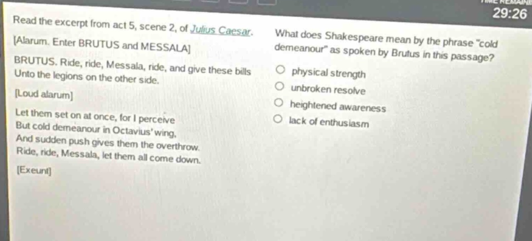 read the excerpt from act 5, scene 2, of julius caesar. alarum. enter brutus and messala brutus. ride, ride, messala, ride, and give these bills unto the legions on the other side. loud alarum let them set on at once, for i perceive but cold demeanour in octavius wing, and sudden push gives them the overthrow. ride, ride, messala, let them all come down. exeunt what does shakespeare mean by the phrase \cold demeanour\ as spoken by brutus in this passage? physical strength unbroken resolve heightened awareness lack of enthusiasm