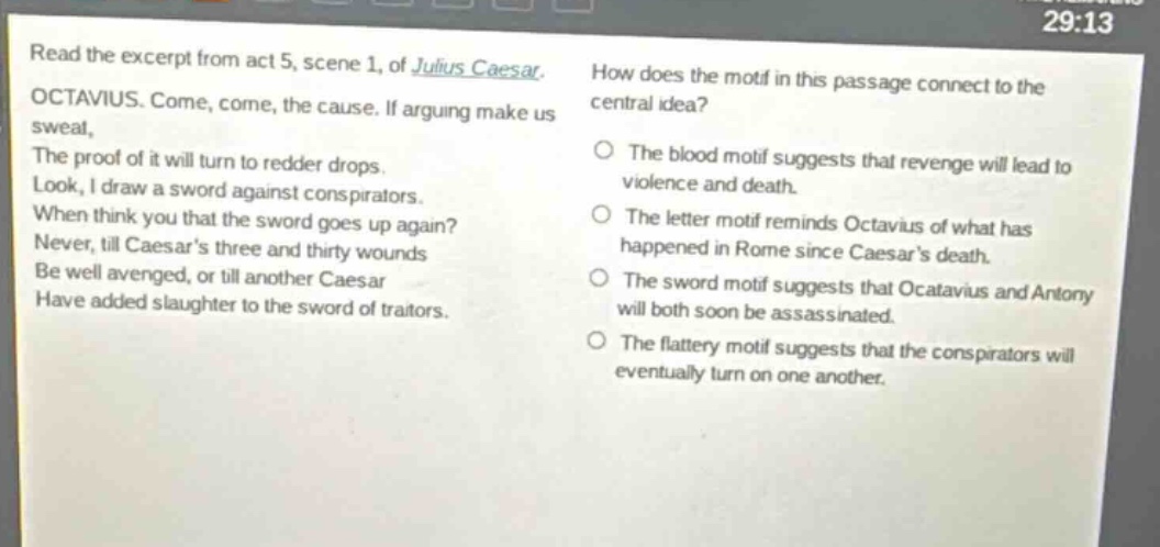 read the excerpt from act 5, scene 1, of julius caesar. octavius. come, come, the cause. if arguing make us sweat, the proof of it will turn to redder drops. look, i draw a sword against conspirators. when think you that the sword goes up again? never, till caesars three and thirty wounds be well avenged, or till another caesar have added slaughter to the sword of traitors. how does the motif in this passage connect to the central idea? the blood motif suggests that revenge will lead to violence and death. the letter motif reminds octavius of what has happened in rome since caesars death. the sword motif suggests that octavius and antony will both soon be assassinated. the flattery motif suggests that the conspirators will eventually turn on one another.