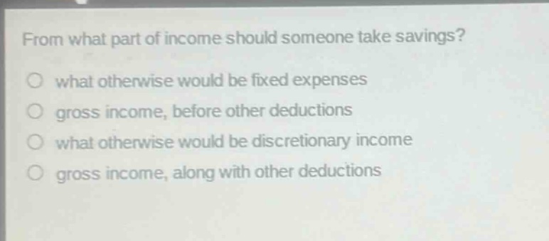 from what part of income should someone take savings? what otherwise would be fixed expenses gross income, before other deductions what otherwise would be discretionary income gross income, along with other deductions