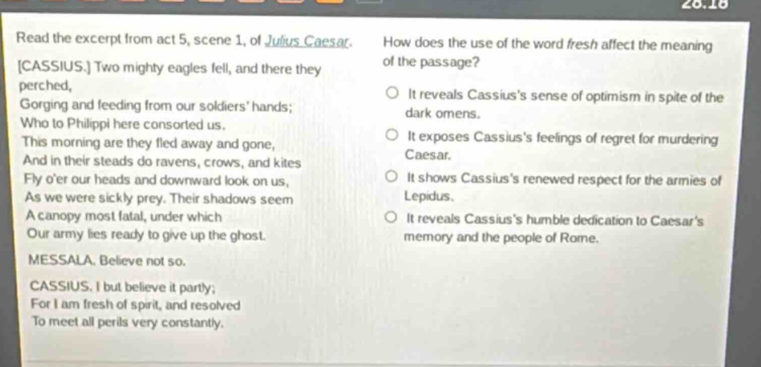 read the excerpt from act 5, scene 1, of julius caesar. cassius. two mighty eagles fell, and there they perched, gorging and feeding from our soldiers hands; who to philippi here consorted us. this morning are they fled away and gone, and in their steads do ravens, crows, and kites fly oer our heads and downward look on us, as we were sickly prey. their shadows seem a canopy most fatal, under which our army lies ready to give up the ghost. messala. believe not so. cassius. i but believe it partly; for i am fresh of spirit, and resolved to meet all perils very constantly. how does the use of the word fresh affect the meaning of the passage? it reveals cassiuss sense of optimism in spite of the dark omens. it exposes cassiuss feelings of regret for murdering caesar. it shows cassiuss renewed respect for the armies of lepidus. it reveals cassiuss humble dedication to caesars memory and the people of rome.