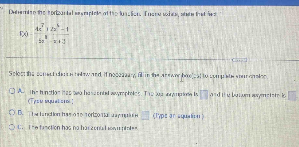 determine the horizontal asymptote of the function. if none exists, state that fact. f(x)=(4x^7 + 2x^5 - 1)/(5x^8 - x + 3) select the correct choice below and, if necessary, fill in the answer - box(es) to complete your choice. a. the function has two horizontal asymptotes. the top asymptote is and the bottom asymptote is (type equations.) b. the function has one horizontal asymptote, . (type an equation.) c. the function has no horizontal asymptotes.
