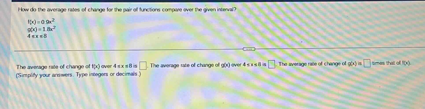 how do the average rates of change for the pair of functions compare over the given interval? f(x)=0.9x² g(x)=1.8x² 4≤x≤8 the average rate of change of f(x) over 4≤x≤8 is . the average rate of change of g(x) over 4≤x≤8 is . the average rate of change of g(x) is times that of f(x). (simplify your answers. type integers or decimals.)