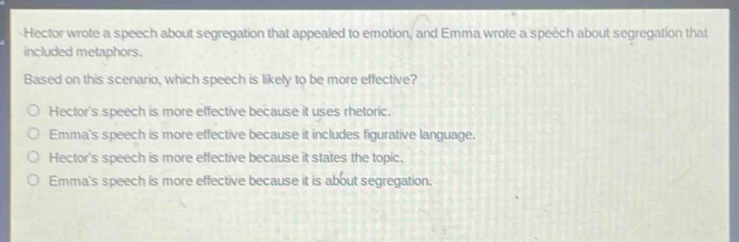 hector wrote a speech about segregation that appealed to emotion, and emma wrote a speech about segregation that included metaphors. based on this scenario, which speech is likely to be more effective? o hectors speech is more effective because it uses rhetoric. o emmas speech is more effective because it includes figurative language. o hectors speech is more effective because it states the topic. o emmas speech is more effective because it is about segregation.