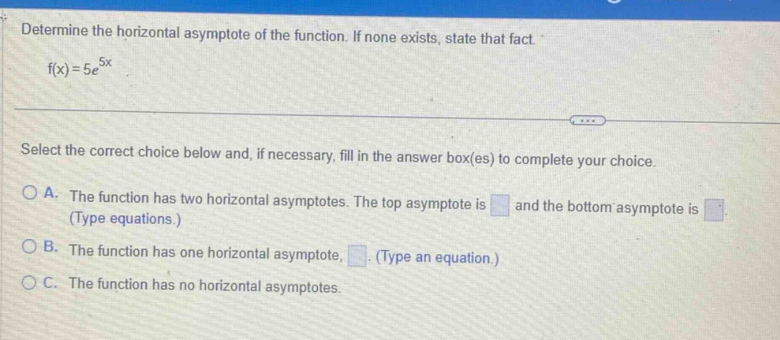 determine the horizontal asymptote of the function. if none exists, state that fact. f(x)=5e^5x select the correct choice below and, if necessary, fill in the answer box(es) to complete your choice. a. the function has two horizontal asymptotes. the top asymptote is and the bottom asymptote is (type equations.) b. the function has one horizontal asymptote, . (type an equation.) c. the function has no horizontal asymptotes.