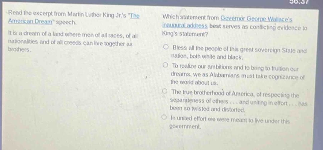 read the excerpt from martin luther king jr.s \the american dream\ speech. it is a dream of a land where men of all races, of all nationalities and of all creeds can live together as brothers. which statement from governor george wallaces inaugural address best serves as conflicting evidence to kings statement? bless all the people of this great sovereign state and nation, both white and black. to realize our ambitions and to bring to fruition our dreams, we as alabamians must take cognizance of the world about us. the true brotherhood of america, of respecting the separateness of others... and uniting in effort... has been so twisted and distorted. in united effort we were meant to live under this government.