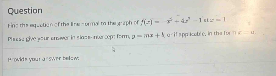 question find the equation of the line normal to the graph of f(x)=-x³ + 4x² - 1 at x = 1. please give your answer in slope - intercept form, y = mx + b, or if applicable, in the form x = a. provide your answer below: