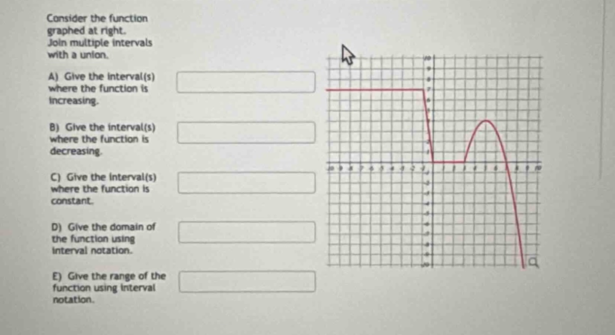 consider the function graphed at right. join multiple intervals with a union. a) give the interval(s) where the function is increasing. b) give the interval(s) where the function is decreasing. c) give the interval(s) where the function is constant. d) give the domain of the function using interval notation. e) give the range of the function using interval notation.