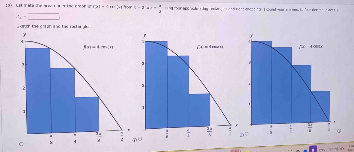 (a) estimate the area under the graph of f(x) = 4 cos(x) from x = 0 to x = π/2 using four approximating rectangles and right - endpoints. (round your answers to four decimal places.) r4 = sketch the graph and the rectangles. y y y 4 4 4 f(x)=4 cos(x) f(x)=4 cos(x) f(x)=4 cos(x) 3 3 3 2 2 2 1 1 1 x x x π/8 π/4 3π/8 π/2 π/8 π/4 3π/8 π/2 π/8 π/4 3π/8 π/2