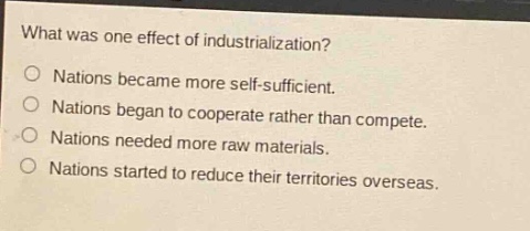 what was one effect of industrialization?\nnations became more self - sufficient.\nnations began to cooperate rather than compete.\nnations needed more raw materials.\nnations started to reduce their territories overseas.
