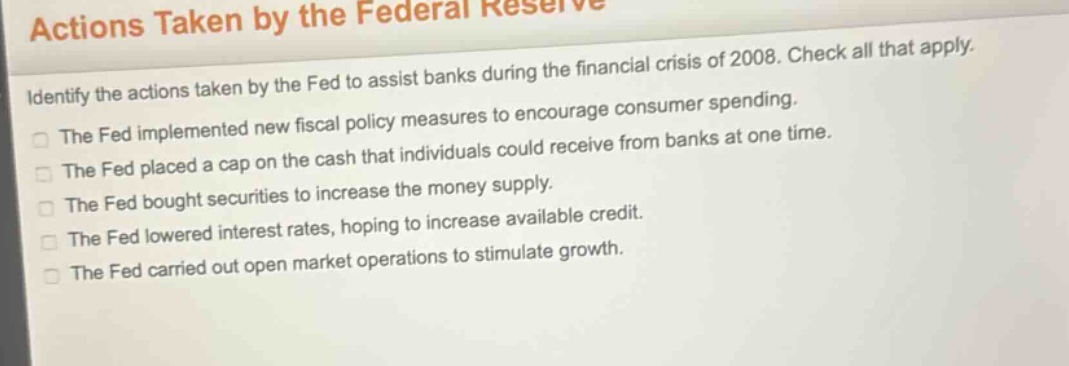 actions taken by the federal reserve\nidentify the actions taken by the fed to assist banks during the financial crisis of 2008. check all that apply.\nthe fed implemented new fiscal policy measures to encourage consumer spending.\nthe fed placed a cap on the cash that individuals could receive from banks at one time.\nthe fed bought securities to increase the money supply.\nthe fed lowered interest rates, hoping to increase available credit.\nthe fed carried out open market operations to stimulate growth.