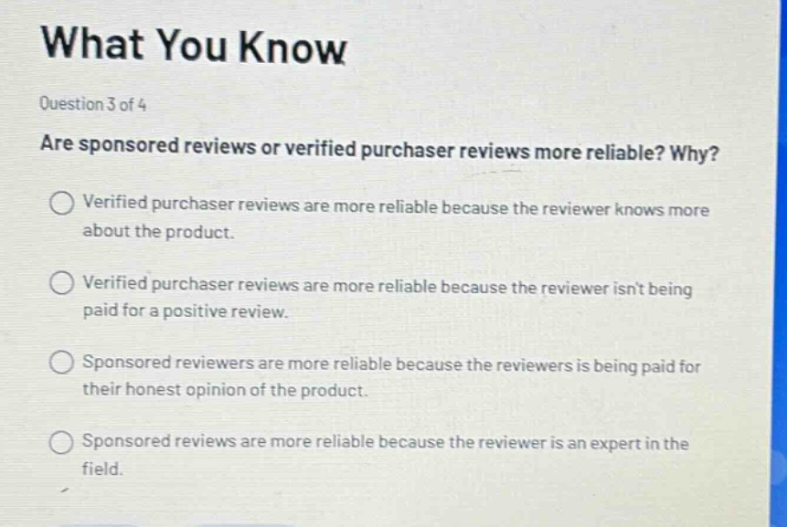 what you know\nquestion 3 of 4\nare sponsored reviews or verified purchaser reviews more reliable? why?\nverified purchaser reviews are more reliable because the reviewer knows more about the product.\nverified purchaser reviews are more reliable because the reviewer isnt being paid for a positive review.\nsponsored reviewers are more reliable because the reviewers is being paid for their honest opinion of the product.\nsponsored reviews are more reliable because the reviewer is an expert in the field.