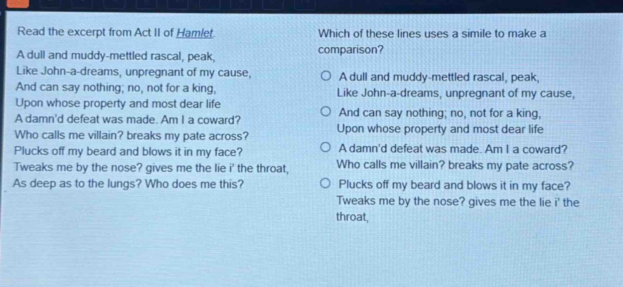 read the excerpt from act ii of hamlet. a dull and muddy - mettled rascal, peak, like john - a - dreams, unpregnant of my cause, and can say nothing; no, not for a king, upon whose property and most dear life a damnd defeat was made. am i a coward? who calls me villain? breaks my pate across? plucks off my beard and blows it in my face? tweaks me by the nose? gives me the lie i the throat, as deep as to the lungs? who does me this? which of these lines uses a simile to make a comparison? a dull and muddy - mettled rascal, peak, like john - a - dreams, unpregnant of my cause, and can say nothing; no, not for a king, upon whose property and most dear life a damnd defeat was made. am i a coward? who calls me villain? breaks my pate across? plucks off my beard and blows it in my face? tweaks me by the nose? gives me the lie i the throat,