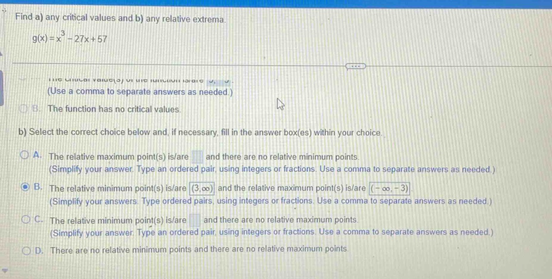find a) any critical values and b) any relative extrema. g(x)=x³ - 27x + 57. the critical value(s) of the function is/are. (use a comma to separate answers as needed.) b. the function has no critical values. b) select the correct choice below and, if necessary, fill in the answer box(es) within your choice. a. the relative maximum point(s) is/are and there are no relative minimum points. (simplify your answer. type an ordered pair, using integers or fractions. use a comma to separate answers as needed.) b. the relative minimum point(s) is/are (3,∞) and the relative maximum point(s) is/are (-∞,-3) (simplify your answers. type ordered pairs, using integers or fractions. use a comma to separate answers as needed.) c. the relative minimum point(s) is/are and there are no relative maximum points. (simplify your answer. type an ordered pair, using integers or fractions. use a comma to separate answers as needed.) d. there are no relative minimum points and there are no relative maximum points.
