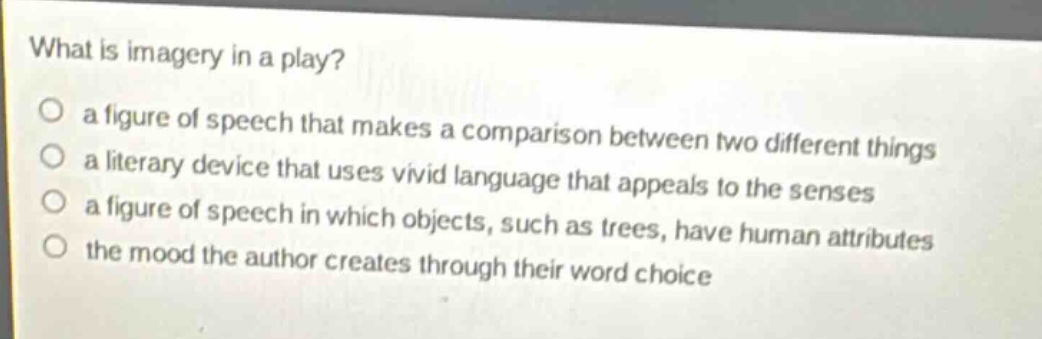 what is imagery in a play?\no a figure of speech that makes a comparison between two different things\no a literary device that uses vivid language that appeals to the senses\no a figure of speech in which objects, such as trees, have human attributes\no the mood the author creates through their word choice