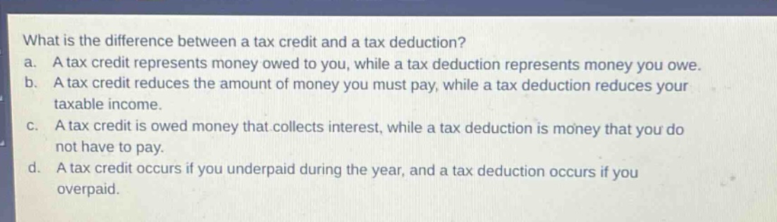what is the difference between a tax credit and a tax deduction? a. a tax credit represents money owed to you, while a tax deduction represents money you owe. b. a tax credit reduces the amount of money you must pay, while a tax deduction reduces your taxable income. c. a tax credit is owed money that collects interest, while a tax deduction is money that you do not have to pay. d. a tax credit occurs if you underpaid during the year, and a tax deduction occurs if you overpaid.