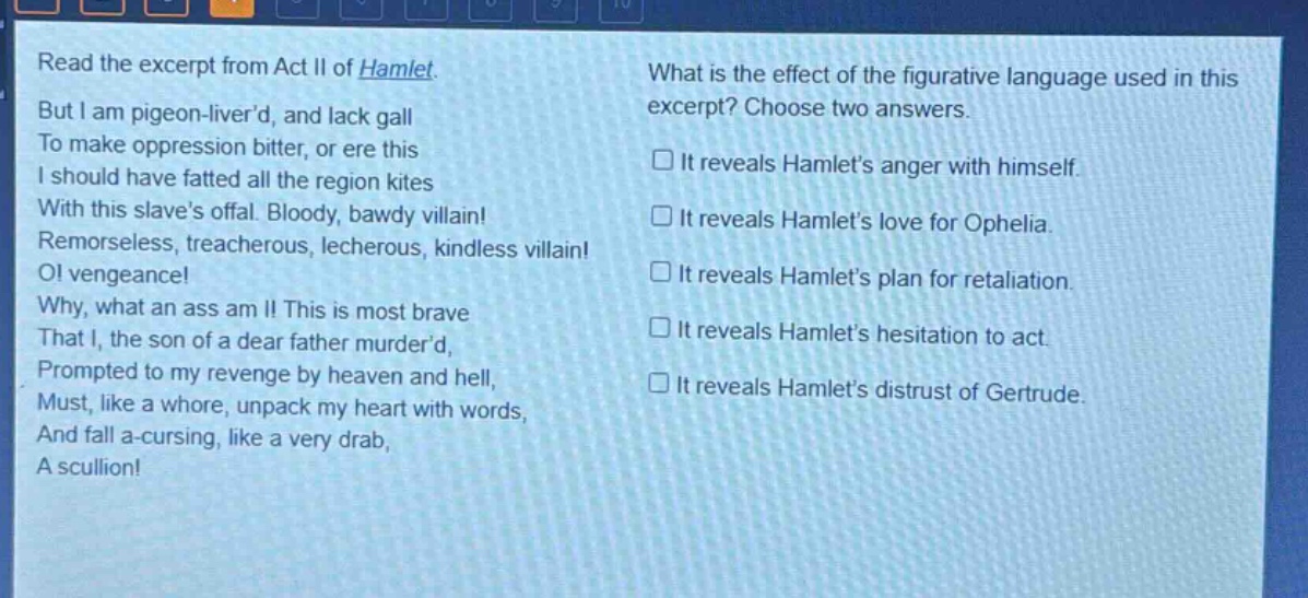 read the excerpt from act ii of hamlet. but i am pigeon - liverd, and lack gall to make oppression bitter, or ere this i should have fatted all the region kites with this slaves offal. bloody, bawdy villain! remorseless, treacherous, lecherous, kindless villain! o! vengeance! why, what an ass am i! this is most brave that i, the son of a dear father murderd, prompted to my revenge by heaven and hell, must, like a whore, unpack my heart with words, and fall a - cursing, like a very drab, a scullion! what is the effect of the figurative language used in this excerpt? choose two answers. it reveals hamlets anger with himself. it reveals hamlets love for ophelia. it reveals hamlets plan for retaliation. it reveals hamlets hesitation to act. it reveals hamlets distrust of gertrude.