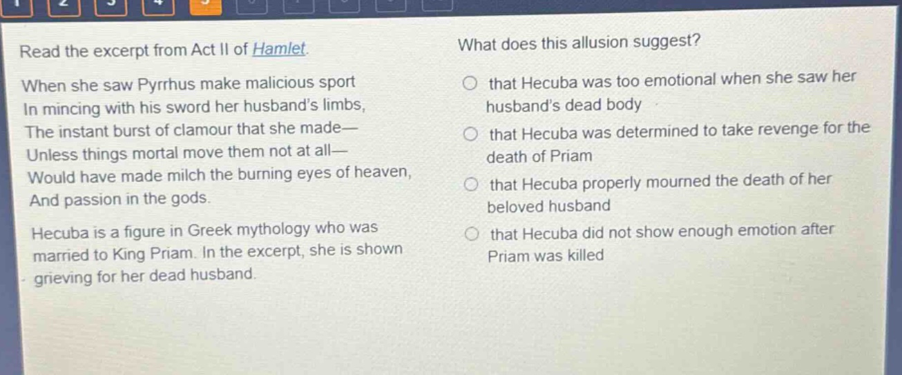 read the excerpt from act ii of hamlet. when she saw pyrrhus make malicious sport in mincing with his sword her husbands limbs, the instant burst of clamour that she made— unless things mortal move them not at all— would have made milch the burning eyes of heaven, and passion in the gods. hecuba is a figure in greek mythology who was married to king priam. in the excerpt, she is shown grieving for her dead husband. what does this allusion suggest? that hecuba was too emotional when she saw her husbands dead body that hecuba was determined to take revenge for the death of priam that hecuba properly mourned the death of her beloved husband that hecuba did not show enough emotion after priam was killed