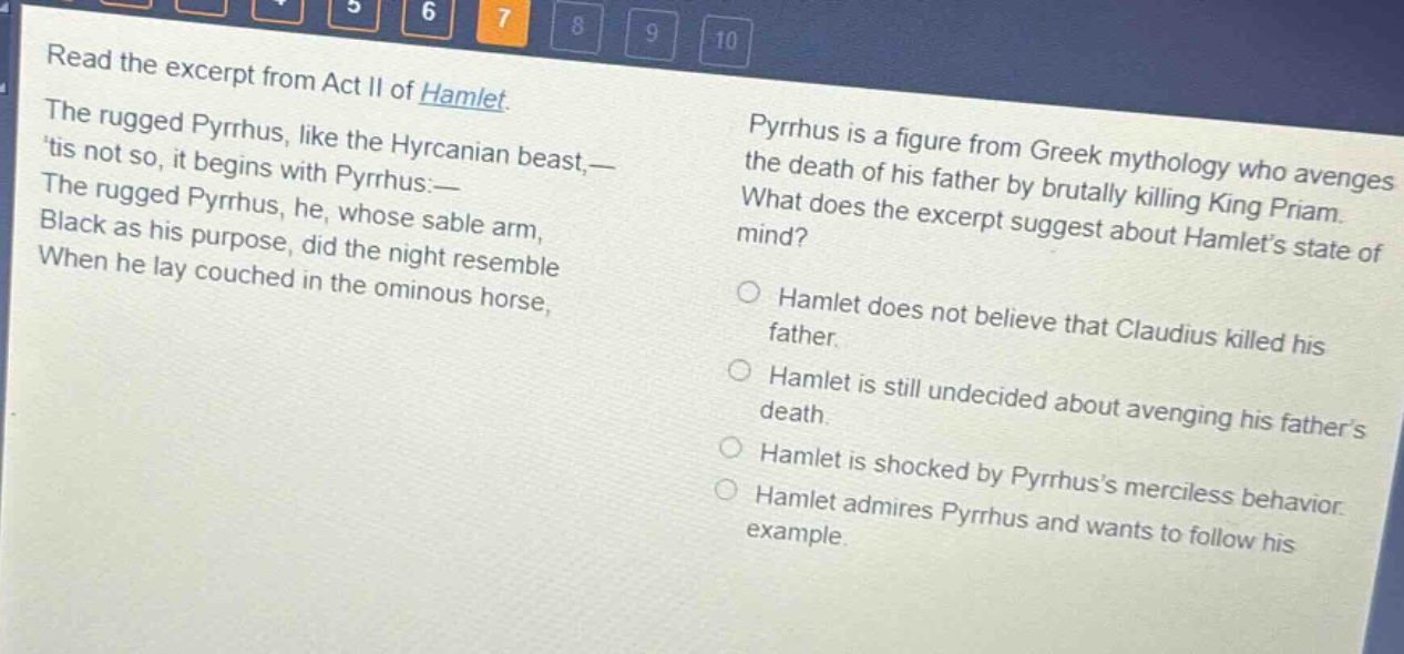 read the excerpt from act ii of hamlet. the rugged pyrrhus, like the hyrcanian beast,— tis not so, it begins with pyrrhus:— the rugged pyrrhus, he, whose sable arm, black as his purpose, did the night resemble when he lay couched in the ominous horse, pyrrhus is a figure from greek mythology who avenges the death of his father by brutally killing king priam. what does the excerpt suggest about hamlets state of mind? hamlet does not believe that claudius killed his father. hamlet is still undecided about avenging his fathers death. hamlet is shocked by pyrrhuss merciless behavior. hamlet admires pyrrhus and wants to follow his example.