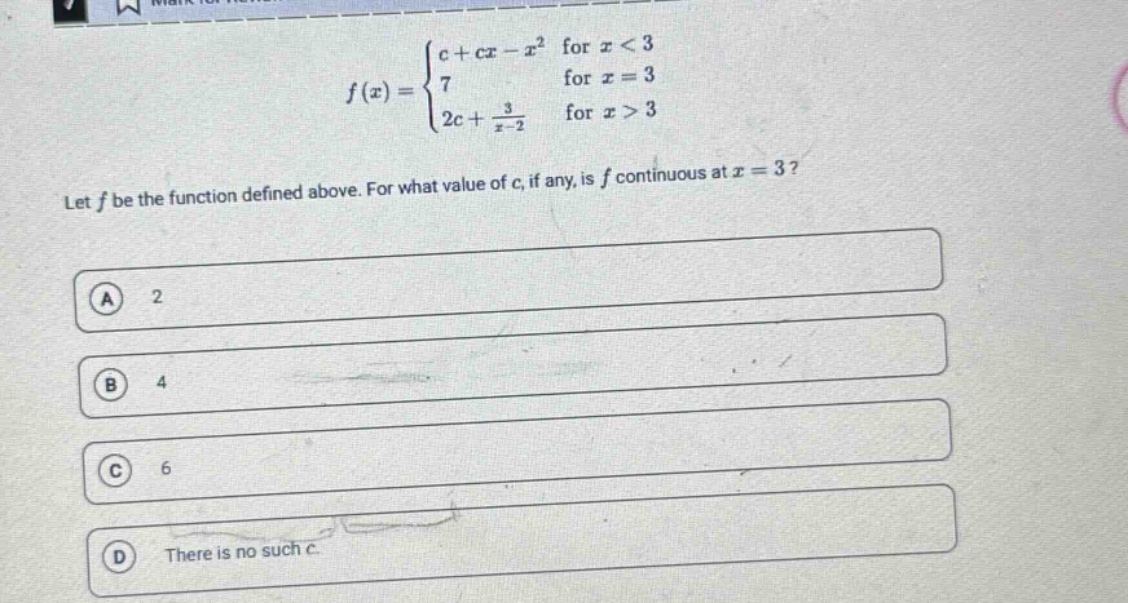 let f be the function defined above. for what value of c, if any, is f continuous at x = 3?\na 2\nb 4\nc 6\nd there is no such c.\nf(x) = {c + cx - x^2 for x < 3; 7 for x = 3; 2c + 3/(x - 2) for x > 3}