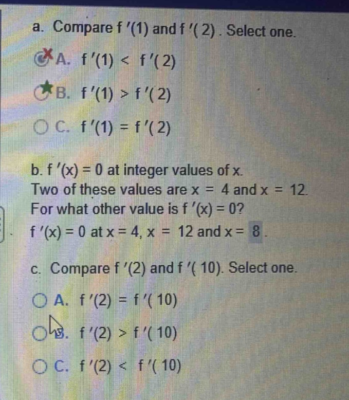 a. compare f (1) and f (2). select one. a. f (1) < f (2) b. f (1) > f (2) c. f (1) = f (2) b. f (x) = 0 at integer values of x. two of these values are x = 4 and x = 12. for what other value is f (x) = 0? f (x) = 0 at x = 4, x = 12 and x = 8. c. compare f (2) and f (10). select one. a. f (2) = f (10) b. f (2) > f (10) c. f (2) < f (10)