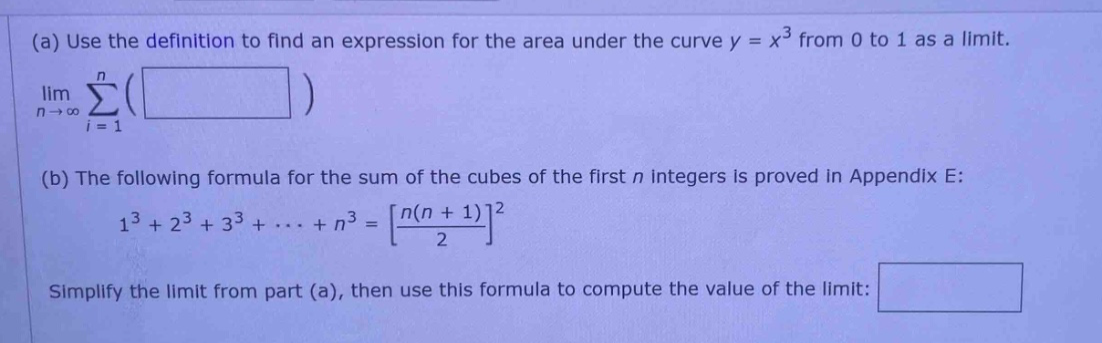 (a) use the definition to find an expression for the area under the curve y = x³ from 0 to 1 as a limit. lim σ( ) n→∞ i = 1 (b) the following formula for the sum of the cubes of the first n integers is proved in appendix e: 1³ + 2³ + 3³ + ··· + n³ = n(n + 1)/2² simplify the limit from part (a), then use this formula to compute the value of the limit: