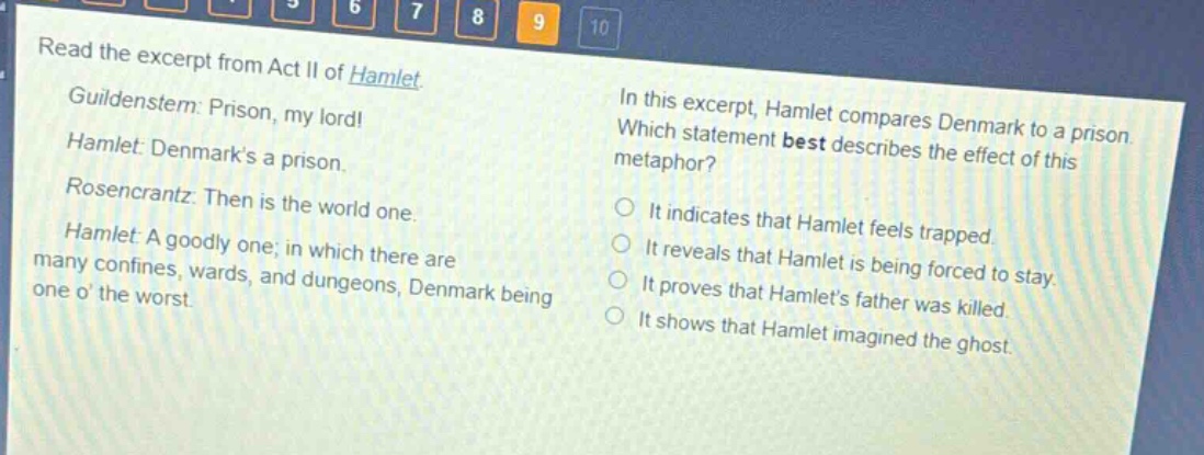 read the excerpt from act ii of hamlet. guildenstern: prison, my lord! hamlet: denmarks a prison. rosencrantz: then is the world one. hamlet: a goodly one; in which there are many confines, wards, and dungeons, denmark being one o the worst. in this excerpt, hamlet compares denmark to a prison. which statement best describes the effect of this metaphor? it indicates that hamlet feels trapped. it reveals that hamlet is being forced to stay. it proves that hamlets father was killed. it shows that hamlet imagined the ghost.