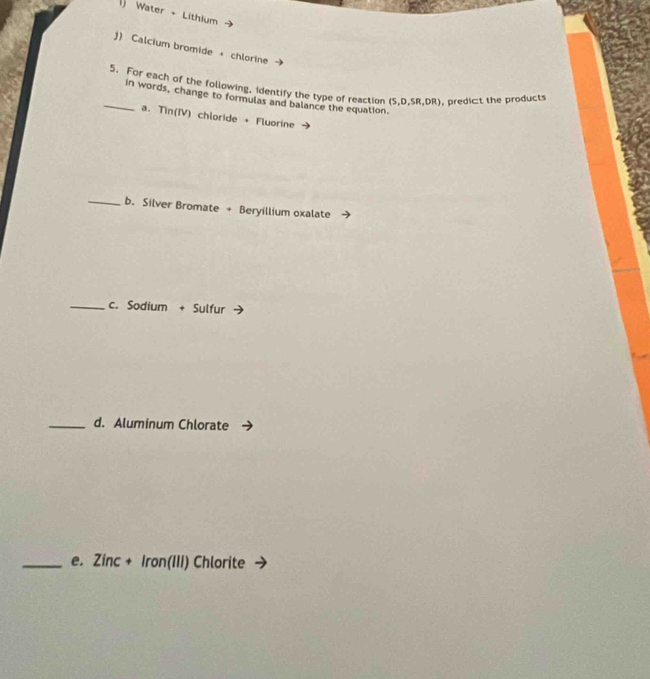 1) water + lithium →\nj) calcium bromide + chlorine →\n5. for each of the following, identify the type of reaction (s,d,sr,dr), predict the products in words, change to formulas and balance the equation.\n—— a. tin(iv) chloride + fluorine →\n—— b. silver bromate + beryllium oxalate →\n—— c. sodium + sulfur →\n—— d. aluminum chlorate →\n—— e. zinc + iron(iii) chlorite →