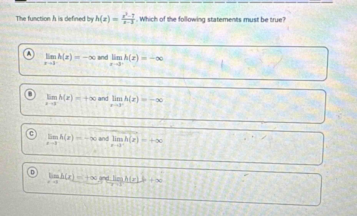 the function h is defined by h(x) = (x² - 7)/(x - 3). which of the following statements must be true? a lim h(x) = -∞ and lim h(x) = -∞ as x→3⁻ and x→3⁺ b lim h(x) = +∞ and lim h(x) = -∞ as x→3⁻ and x→3⁺ c lim h(x) = -∞ and lim h(x) = +∞ as x→3⁻ and x→3⁺ d lim h(x) = +∞ and lim h(x) = +∞ as x→3⁻ and x→3⁺