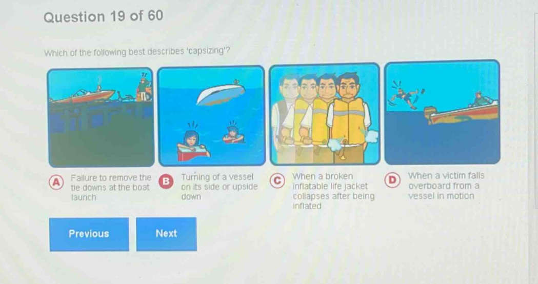 question 19 of 60\nwhich of the following best describes capsizing?\na failure to remove the tie downs at the boat launch\nb turning of a vessel on its side or upside down\nc when a broken inflatable life jacket collapses after being inflated\nd when a victim falls overboard from a vessel in motion\nprevious next