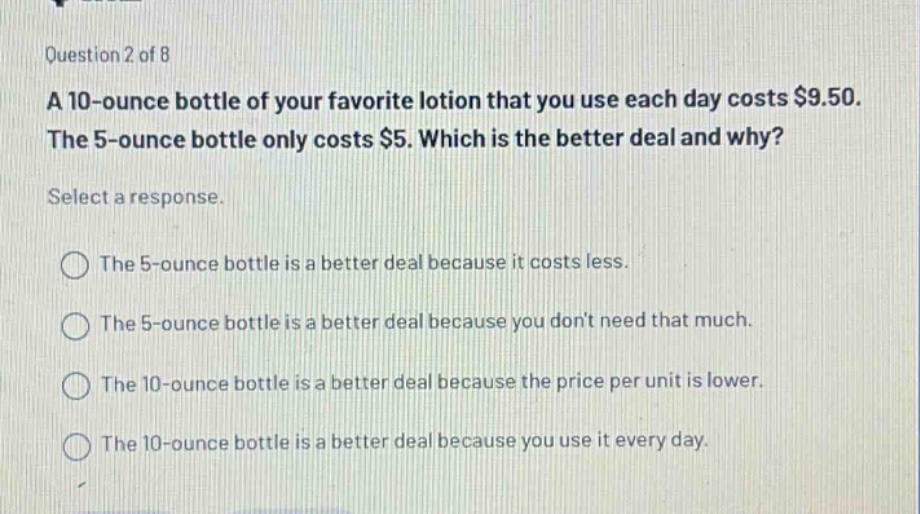 question 2 of 8\na 10 - ounce bottle of your favorite lotion that you use each day costs $9.50.\nthe 5 - ounce bottle only costs $5. which is the better deal and why?\nselect a response.\nthe 5 - ounce bottle is a better deal because it costs less.\nthe 5 - ounce bottle is a better deal because you dont need that much.\nthe 10 - ounce bottle is a better deal because the price per unit is lower.\nthe 10 - ounce bottle is a better deal because you use it every day.