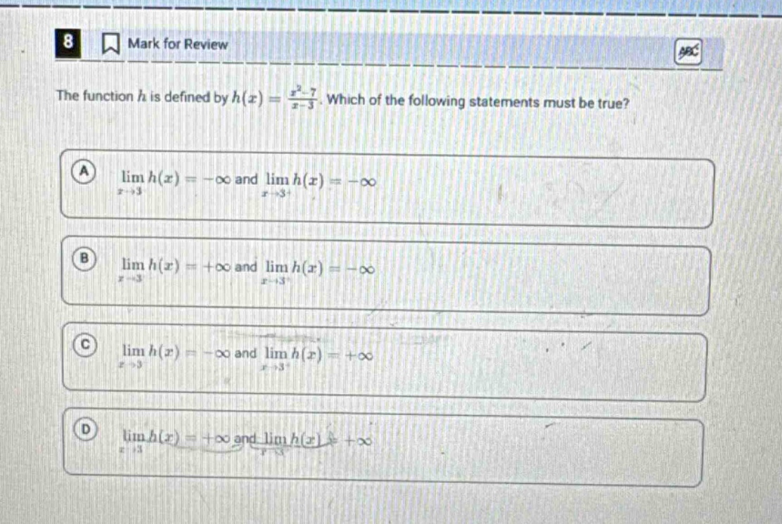 8 mark for review the function h is defined by h(x) = (x² - 7)/(x - 3). which of the following statements must be true? a lim h(x) = -∞ and lim h(x) = -∞ x→3 x→3+ b lim h(x) = +∞ and lim h(x) = -∞ x→3 x→3+ c lim h(x) = -∞ and lim h(x) = +∞ x→3 x→3+ d lim h(x) = +∞ and lim h(x) = +∞ x→3 x→3+