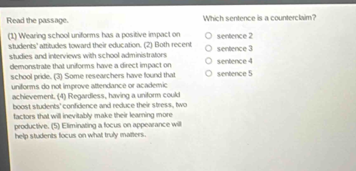 read the passage. (1) wearing school uniforms has a positive impact on students’ attitudes toward their education. (2) both recent studies and interviews with school administrators demonstrate that uniforms have a direct impact on school pride. (3) some researchers have found that uniforms do not improve attendance or academic achievement. (4) regardless, having a uniform could boost students’ confidence and reduce their stress, two factors that will inevitably make their learning more productive. (5) eliminating a focus on appearance will help students focus on what truly matters. which sentence is a counterclaim? sentence 2 sentence 3 sentence 4 sentence 5