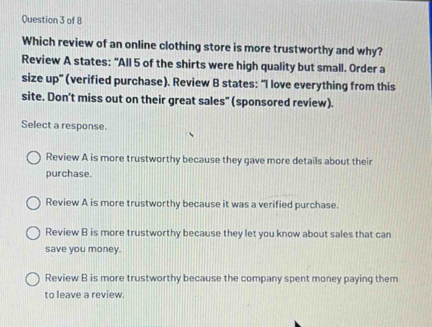 question 3 of 8 which review of an online clothing store is more trustworthy and why? review a states: “all 5 of the shirts were high quality but small. order a size up”(verified purchase). review b states: “i love everything from this site. don’t miss out on their great sales”(sponsored review). select a response. review a is more trustworthy because they gave more details about their purchase. review a is more trustworthy because it was a verified purchase. review b is more trustworthy because they let you know about sales that can save you money. review b is more trustworthy because the company spent money paying them to leave a review.
