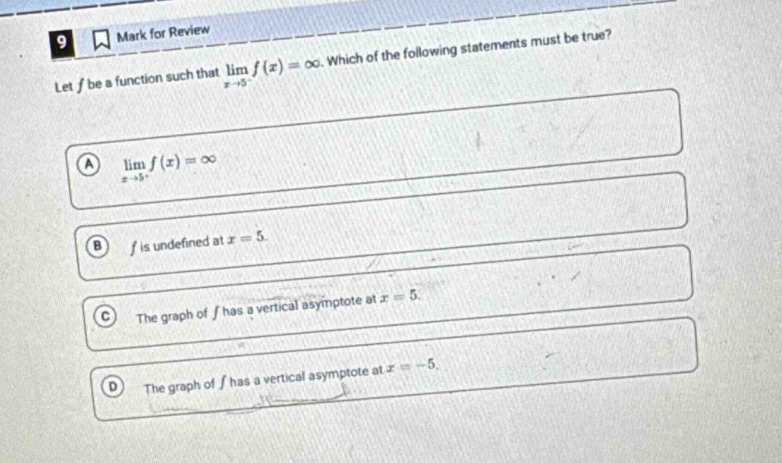 9 mark for review let f be a function such that lim f(x) = ∞. which of the following statements must be true? a lim f(x) = ∞ x→5+ b f is undefined at x = 5 c the graph of f has a vertical asymptote at x = 5 d the graph of f has a vertical asymptote at x = -5