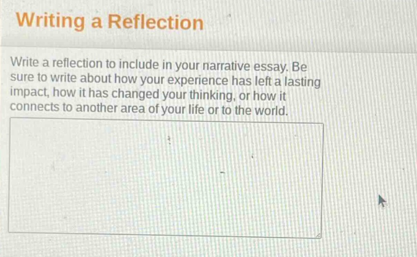 writing a reflection\nwrite a reflection to include in your narrative essay. be sure to write about how your experience has left a lasting impact, how it has changed your thinking, or how it connects to another area of your life or to the world.