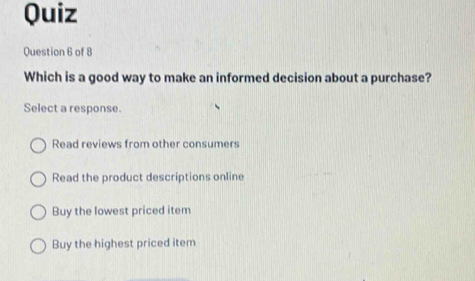 quiz\nquestion 6 of 8\nwhich is a good way to make an informed decision about a purchase?\nselect a response.\nread reviews from other consumers\nread the product descriptions online\nbuy the lowest priced item\nbuy the highest priced item