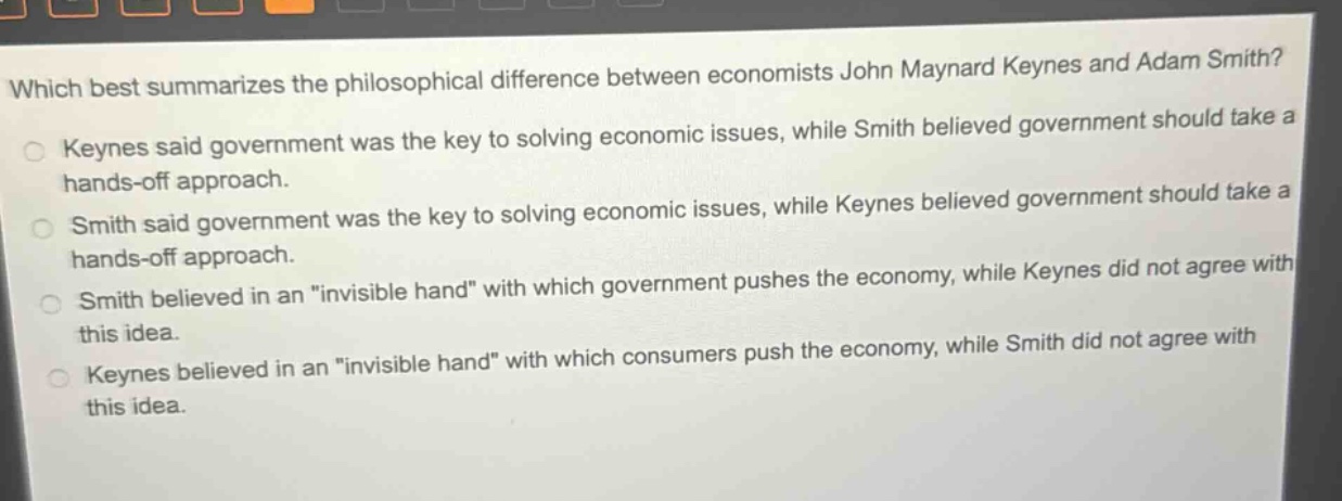 which best summarizes the philosophical difference between economists john maynard keynes and adam smith? keynes said government was the key to solving economic issues, while smith believed government should take a hands - off approach. smith said government was the key to solving economic issues, while keynes believed government should take a hands - off approach. smith believed in an \invisible hand\ with which government pushes the economy, while keynes did not agree with this idea. keynes believed in an \invisible hand\ with which consumers push the economy, while smith did not agree with this idea.