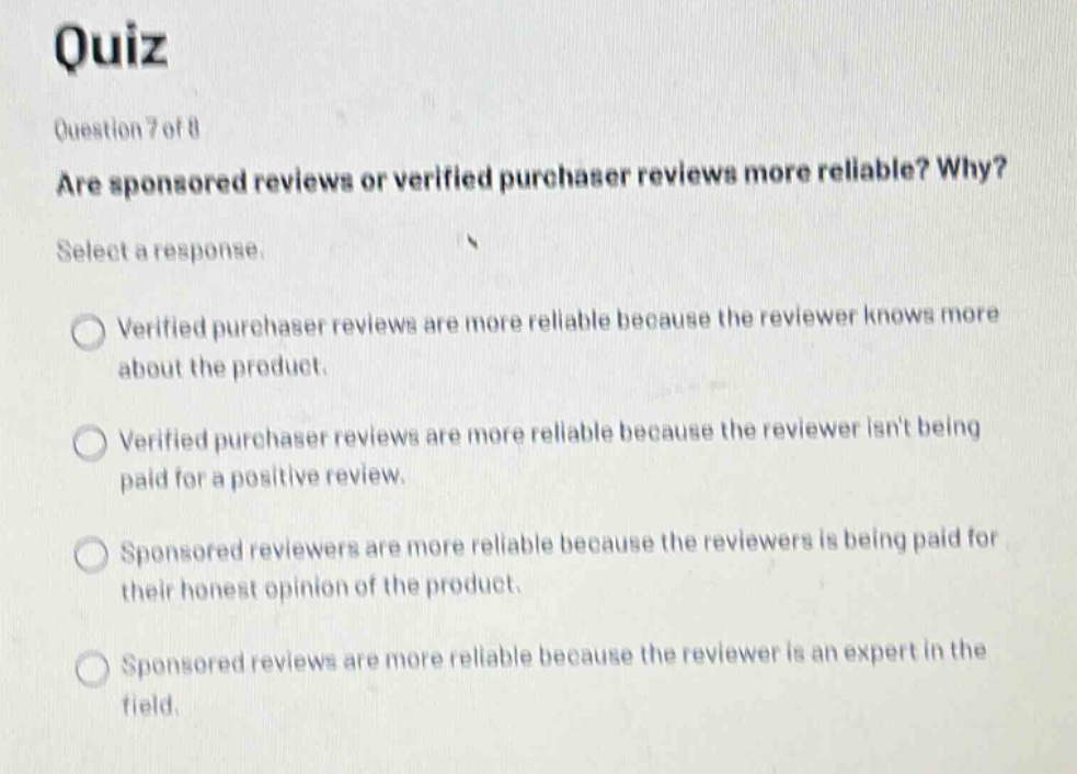 quiz question 7 of 8 are sponsored reviews or verified purchaser reviews more reliable? why? select a response. verified purchaser reviews are more reliable because the reviewer knows more about the product. verified purchaser reviews are more reliable because the reviewer isnt being paid for a positive review. sponsored reviewers are more reliable because the reviewers is being paid for their honest opinion of the product. sponsored reviews are more reliable because the reviewer is an expert in the field.